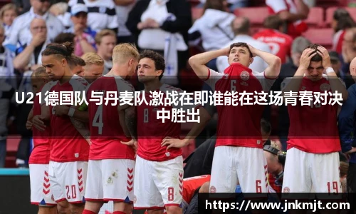 U21德国队与丹麦队激战在即谁能在这场青春对决中胜出