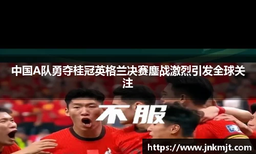 中国A队勇夺桂冠英格兰决赛鏖战激烈引发全球关注